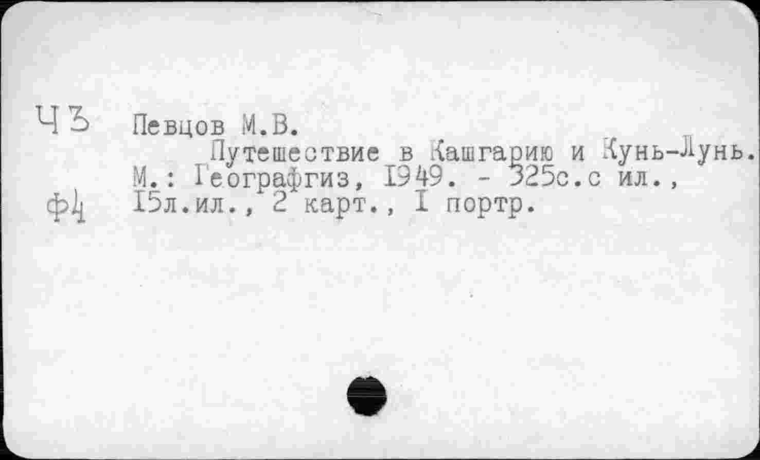 ﻿Певцов М.В.
Путешествие в Кашгарию и Кунь-Лунь. М.: Іеографгиз, 1949. - 325с.с ил., 15л.ил., 2 карт., I портр.